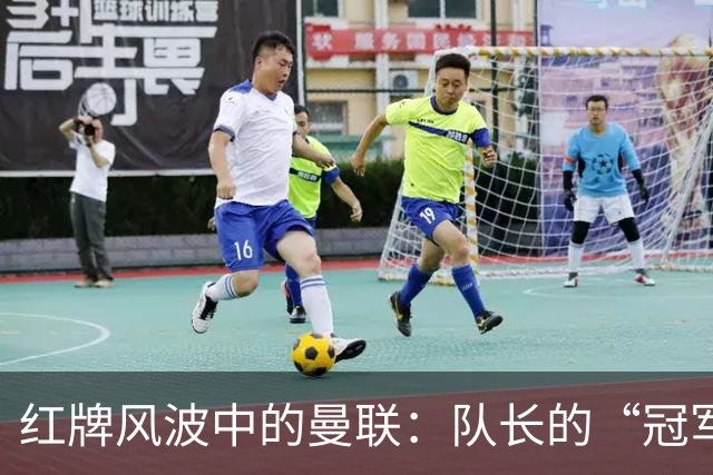红牌风波中的曼联：队长的“冠军演技”引争议